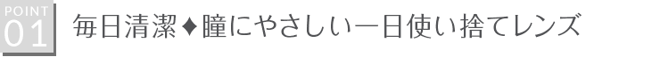 【POINT01】毎日清潔！瞳にやさしい一日使い捨てレンズ