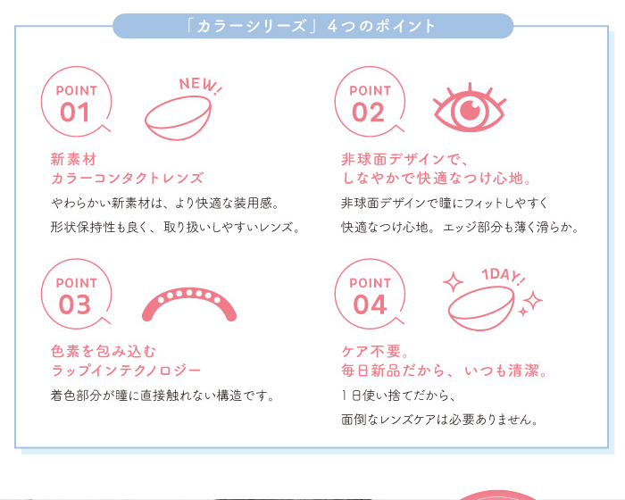 chayイメージモデルカラコン 1day caraeyes uvmoist-ワンデーキャラアイUVモイストカラーシリーズ|POINT1 NEW! 新素材カラーコンタクトレンズ やわらかい新素材は、より快適な装用感。 形状保持性も良く、取り扱いしやすいレンズ。 POINT2 非球面デザインで、しなやかで快適なつけ心地。非球面デザインで瞳にフィットしやすく快適なつけ心地。エッジ部分も薄く滑らか。 POINT3 色素を包み込むラップインテクノロジー 着色部分が瞳に直接触れない構造です。 POINT4 ケア不要。毎日新品だから、いつも清潔。1日使い捨てだから、面倒なレンズケアは必要ありません。