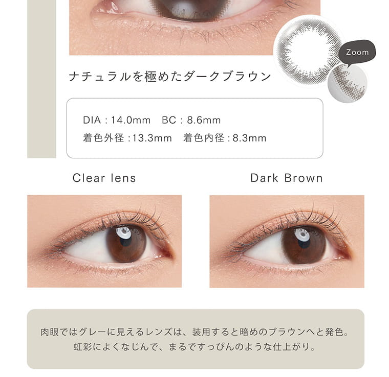 【アーティラル 2ウィーク UVM/ARTIRAL 2WEEK UVM】|ナチュラルを極めたダークブラウン DIA 14.0mm BC 8.60mm 着色外径13.3mm 着色内径8.3mm Clear lens Dark Brown 肉眼ではグレーに見えるレンズは、装用すると暗めのブラウンへと発色。虹彩によくなじんで、まるですっぴんのような仕上がり。