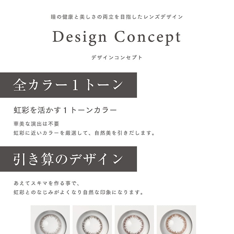 【アーティラル 2ウィーク UVM/ARTIRAL 2WEEK UVM】|瞳の健康と美しさの両立を目指したレンズデザイン Design Concept デザインコンセプト 全カラー1トーン 虹彩を活かす1トーンカラー 華美な演出は不要 虹彩に近いカラーを厳選して、自然美を引き出します。 引き算のデザイン あえてスキマを作ることで、虹彩とのなじみがよくなり自然な印象になります。