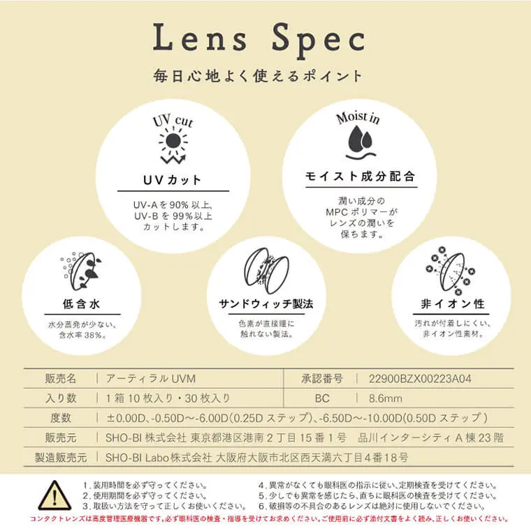 ARTIRAL UV&MOIST-アーティラルUV&MOIST |　Spec-レンズスペック　UV & Moist　1日使い捨て10枚入り/30枚入り　モイスト成分・UVカット機能を追加した、「アーティラル」のリニューアルシリーズ。　レンズデザインはそのまま。毎日使える優しい装用感で瞳の装用感で瞳の健康をサポートします。　販売名 | アーティラル UVM | 承認番号 | 22900BZX00223A04 | 入り数 | 1箱10枚入り・30枚入り | BC | 8.6mm 度数 | +0.00D、-0.50D~-6.00D (0.25D ステップ)、-6.50D~-10.00D(0.50D ステップ) | 販売元 | SHO-BI株式会社 東京都港区港南2丁目15番1号 品川インターシティA棟 23 階 製造販売元 | SHO-BI Labo株式会社 大阪府大阪市北区西天満六丁目4番18号 | 1.装用時間を必ず守ってください。 2.使用期間を必ず守ってください。 3.取扱い方法を守って正しくお使いください。 4.異常がなくても眼科医の指示に従い、定期検査を受けてください。 5.少しでも異常を感じたら、直ちに眼科医の検査を受けてください。 6.破損等の不具合のあるレンズは絶対に使用しないでください。 コンタクトレンズは高度管理医療機器です。必ず眼科医の検査・指導を受けてお求めください。ご使用前に必ず添付文書をよく読み、正しくお使いください。