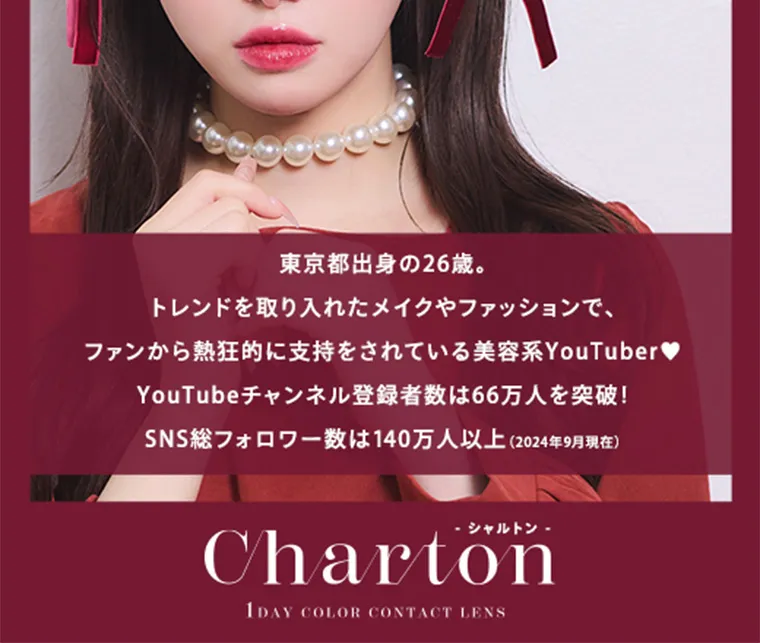 きぬイメージモデル【シャルトン/Charton】|東京都出身の26歳。トレンドを取り入れたメイクやファッションで、ファンから熱狂的に支持をされている美容系YouTuber♥YouTubeチャンネル登録者数は66万人を突破!SNS総フォロワー数は140万人以上 (2024年9月現在)シャルトン -Charton1DAY COLOR CONTACT LENS