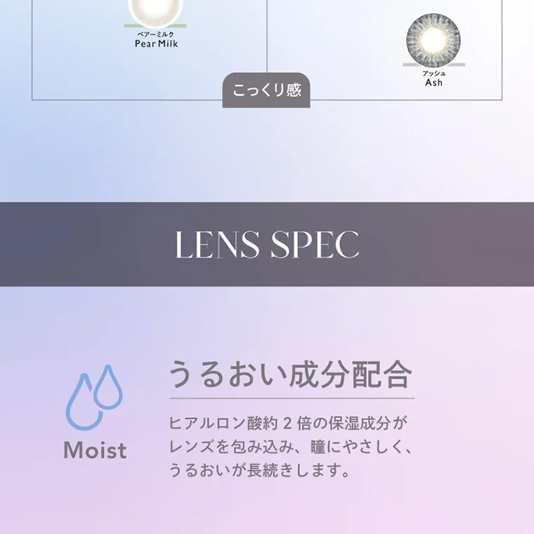 キム・ジアン イメージモデルカラコン CRUUM -クルーム|ペアーミルク PearMilk アッシュ Ash こっくり感 LENS SPEC うるおい成分配合 Moist ヒアルロン酸約2倍の保湿成分がレンズを包み込み、瞳にやさしく、うるおいが長続きします。