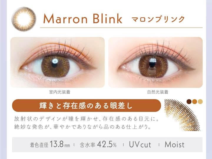 新木優子イメージモデルカラコン Ever Color 1day -エバーカラーワンデー|MARRON BI INK マロンブリンク 輝きと存在感のある眼差し。放射状のデザインが瞳を輝かせ、存在感のある目元に。絶妙な発色が、華やかでありながら品のある仕上がり。室内光装着 自然光装着 /MOIST/UVcut/含水率42.5% 着色直径:13.8mm