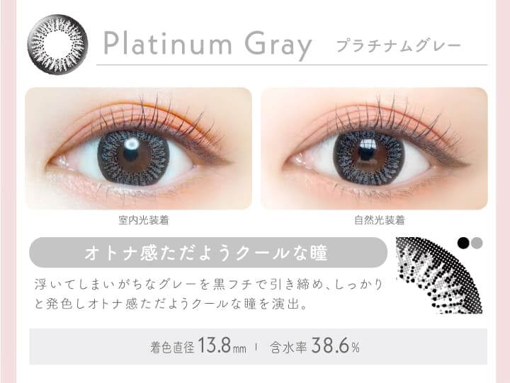 新木優子イメージモデルカラコン Ever Color 1day -エバーカラーワンデー|PLATINUM GRAY プラチナムグレー オトナ感ただようクールな瞳。浮いてしまいがちなグレーを黒フチで引き締め、しっかりと発色しオトナ感ただようクールな瞳を演出。室内光装着 自然光装着/含水率38.6% 着色直径:13.8mm