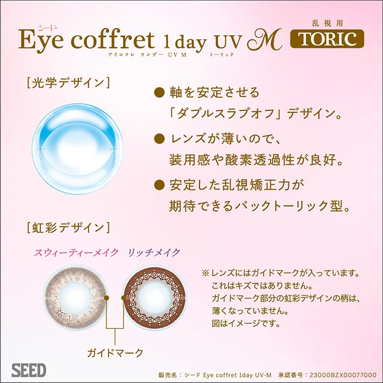 福原遥イメージモデルカラコン Eye coffret 1day UV-M-アイコフレワンデーUVモイスト|Eye coffret 1day UV M 乱視用 TORIC 光学デザイン 軸を安定させる「ダブルスラブオフ」デザイン。 レンズが薄いので、装用感や酸素透過率が良好。 安定した乱視矯正力が期待できるバックトーリック型。 虹彩デザイン スウィーティメイク リッチメイク ガイドマーク ※レンズにはガイドマークが入っています。これはキズではありません。ガイドマーク部分の虹彩デザインの柄は、薄くなっていません。図はイメージです。