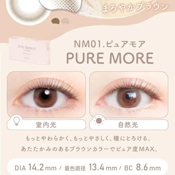 新木優子イメージモデル EYE GENIC by evercolor -アイジェニックバイエバーカラー |とろけるまろやかブルン NM01. PURE MORE ピュアモア 室内光 自然光 もっとやわらかく、もっとやさしく、瞳にとろける。あたたかみのあるブラウンカラーでピュア度MAX DIA:14.2mm 着色直径:13.4mm BC:8.6mm