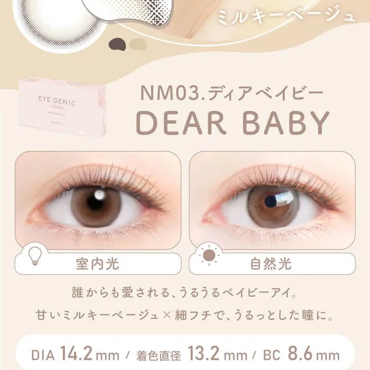 新木優子イメージモデル EYE GENIC by evercolor -アイジェニックバイエバーカラー |うるっとミルキーベージュ NM03. DEAR BABY ディアベイビー 室内光 自然光 誰からも愛される、うるうるベイビー・アイ。甘いミルキーベージュ×細フチで、うるっとした瞳に。 DIA:14.2mm 着色直径:13.2mm BC:8.6mm