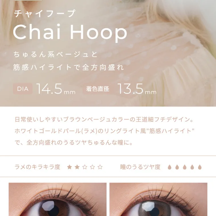 【フェアリーワンデーシマーリング/FAIRY 1DAY Shimmering】|チャイフープ ChaiHoop ちゅるん系ベージュと筋感ハイライトで全方位盛れ DIA14.5mm 着色直径13.5mm 日常使いしやすいブラウンベージュの王道細フチデザイン。ホワイトゴールドパール(ラメ)のリングライト風”筋感ハイライト”で、全方位盛れのうるツヤちゅるんな瞳に。 ラメのキラキラ度 瞳のうるツヤ度
