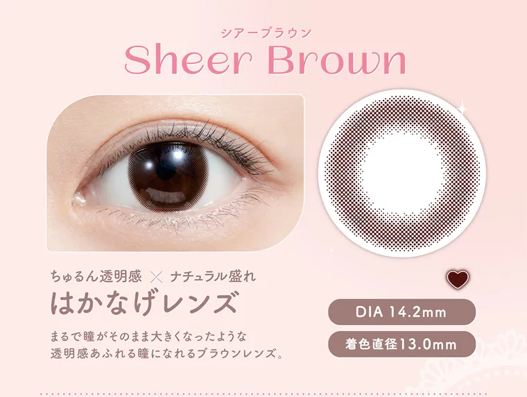白石麻衣イメージモデルカラコン feliamo -フェリアモ|シアーブラウン SheerBrown ちゅるん透明感×ナチュラル盛れ はかなげレンズ まるで瞳がそのまま大きくなったような透明感溢れるブラウンレンズ。 DIA14.2mm 着色直径13.0mm