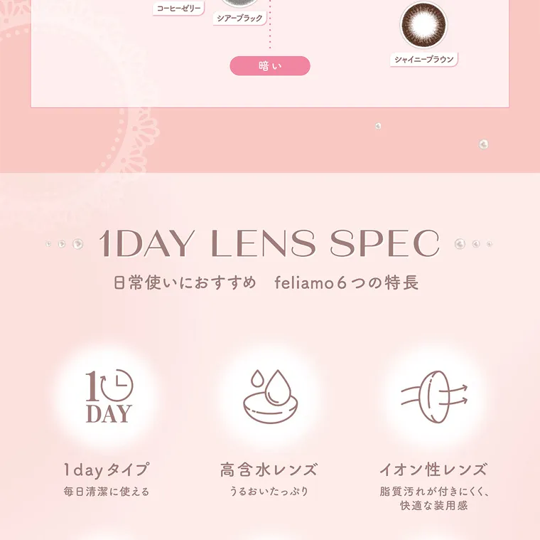 白石麻衣イメージモデルカラコン feliamo -フェリアモ|1DAY LENS SPEC 日常使いにおすすめ feliamo 6つの特長 1DAY 1dayタイプ 毎日清潔に使える 高含水レンズ うるおいたっぷり イオン性レンズ 脂質汚れが付きにくく、 快適な装用感