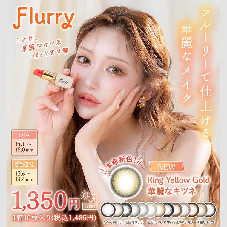 明日花キラライメージモデルカラコン Flurry フルーリー |Flurry この目、 華麗なキツネ 使ってます♥ フルーリーで仕上げる、華麗なメイク DIA 14.1~ 15.0mm 着色直径 13.6~ 14.4mm 1,350円 UVCUT 1箱10枚入り (税込1,485円) NEW Ring Yellow Gold 華麗なキツネ イメージモデル: 明日花キララ 装用レンズ: RING YELLOW GOLD ~華麗なキツネ