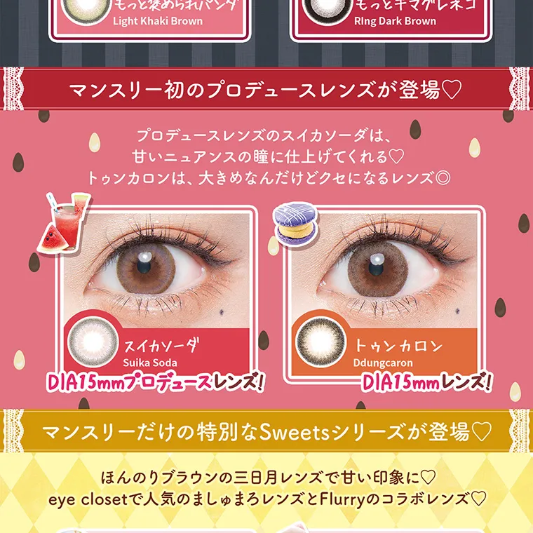 明日花キラライメージモデルカラコン【フルーリーマンスリー /Flurry Monthly】|もっと褒められパンダ LingKhakiBrown もっとキマグレネコ RingDarkBrown マンスリー初のプロデュースレンズが登場♥ プロデュースレンズのスイカソーダは、甘いニュアンスの瞳に仕上げてくれる♡トゥンカロンは、大きめなんだめどクセになるレンズ♡ スイカソーダ SuikaSoda DIA15mmプロデュースレンズ! トゥンカロン Ddungcaron DIA15mmレンズ! マンスリーだけの特別なSweetsseriesが登場♡ ほんのりブラウンの三日月レンズで甘い印象に♡ eyeclosetで人気のましゅまろレンズとFlurryのコラボレンズ♡