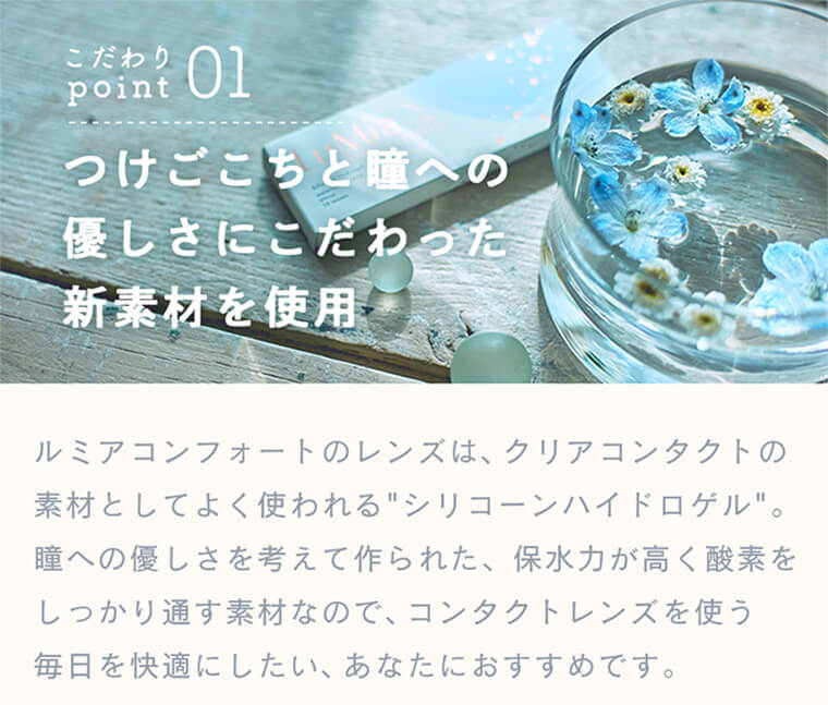 森絵梨佳イメージモデルカラコンルミアコンフォートワンデーサークル/LuMia comfort 1day CIRCLE|こだわりpoint01 つけごこちと瞳への優しさにこだわった新素材を使用 ルミアコンフォートのレンズは、クリアコンタクトの素材としてよく使われる”シリコーンハイドロゲル”。瞳への優しさを考えて作られた、保水力が高く酸素をしっかり通す素材なので、コンタクトレンズを使う毎日を快適にしたい、あなたにおすすめです。