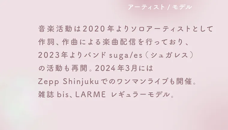 佐藤ノアイメージモデル【ラムリエ/ramurie】|アーティスト/モデル 音楽活動は2020年よりソロアーティストとして作詞、作曲による楽曲配信を行っており、2023年よりバンドsuga/es(シュガレス)の活動も再開。2024年3月にはZeppShinjukuでのワンマンライブも開催。雑誌bis、LARME レギュラーモデル。