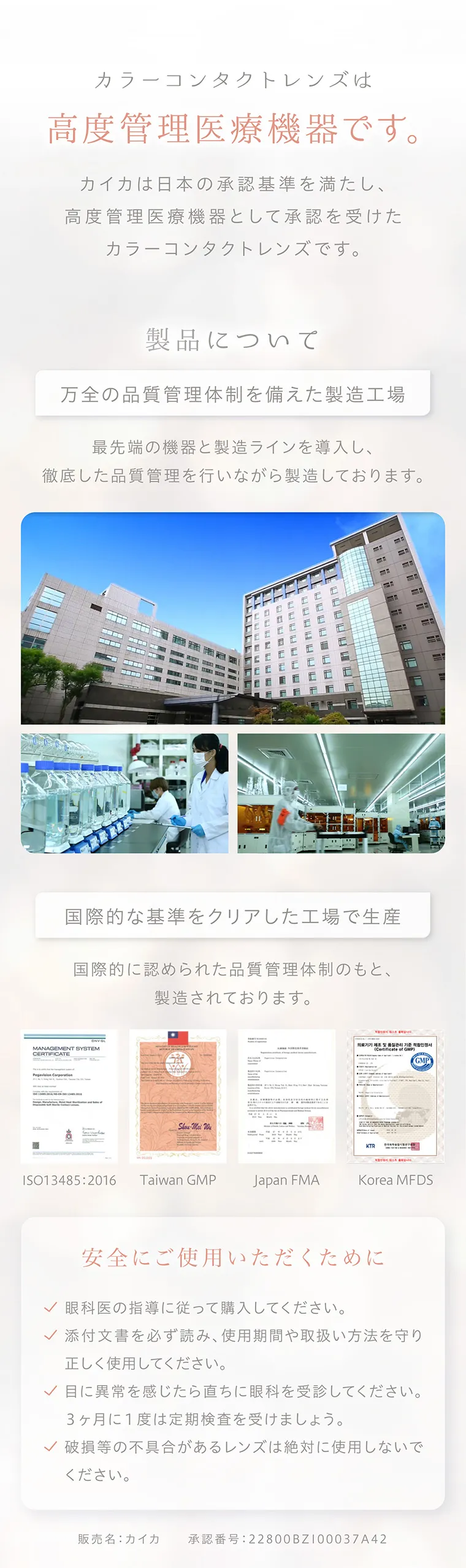 沢尻エリカイメージモデルカラコン kaica|カラーコンタクトレンズは高度管理医療機器です。カイカは日本の承認基準を満たし、高度管理医療機器として承認を受けた カラーコンタクトレンズです。製品について 万全の品質管理体制を備えた製造工場 最先端の機器と製造ラインを導入し、徹底した品質管理を行いながら製造しております。国際的な基準をクリアした工場で生産国際的に認められた品質管理体制のもと、 製造されております。安全にご使用いただくために眼科医の指導に従って購入してください。✓ 添付文書を必ず読み、 使用期間や取扱い方法を守り正しく使用してください。✓目に異常を感じたら直ちに眼科を受診してください。3ヶ月に1度は定期検査を受けましょう。✓ 破損等の不具合があるレンズは絶対に使用しないでください。販売名: カイカ 承認番号:22800BZ100037A42