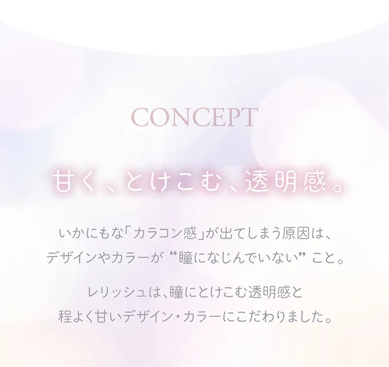 わかな イメージモデルカラコン LALISH-レリッシュ|CONCEPT 甘く、とけこむ、透明感。 いかにもな「カラコン感」が出てしまう原因は、デザインやカラーが“瞳になじんでいない”こと。 レリッシュは、瞳にとけこむ透明感と程よく甘いデザイン・カラーにこだわりました。