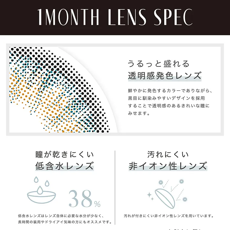 南部桃伽(なんぶももか)イメージモデルカラコン LILMOON1month -リルムーンワンマンス｜1MONTH LENS SPEC うるっと盛れる透明感発色レンズ 鮮やかに発色するカラーでありながら、黒目に馴染みやすいデザインを採用することで透明感のある綺麗な瞳にみせます。 着け心地選べる2種の含水率 レンズが柔らかく着け心地が快適な高含水レンズと、レンズ自体に必要な水分が少なく、長時間の装用やドライアイ気味の方にもオススメです。 汚れにくい非イオン性レンズ 汚れが付きにくい非イオン性レンズを用いています。