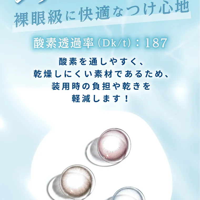 南部桃伽イメージモデルカラコン lilmoon|裸眼級に快適なつけ心地 酸素透過率 (Dk/t): 187 酸素を通しやすく、乾燥しにくい素材であるため、装用時の負担や乾きを軽減します!
