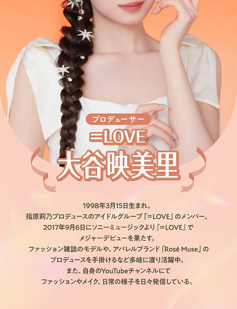 大谷映美里プロデュースカラコン 【ミレディ/melady】|プロデューサー =LOVE大谷映美里 1998年3月15日生まれ。指原莉乃プロデュースのアイドルグループ「=LOVE」のメンバー。2017年9月6日にソニーミュージックより 『=LOVE』でメジャーデビューを果たす。ファッション雑誌のモデルや、アパレルブランド「Rosé Muse」 のプロデュースを手掛けるなど多岐に渡り活躍中。また、自身のYouTubeチャンネルにてファッションやメイク、 日常の様子を日々発信している。