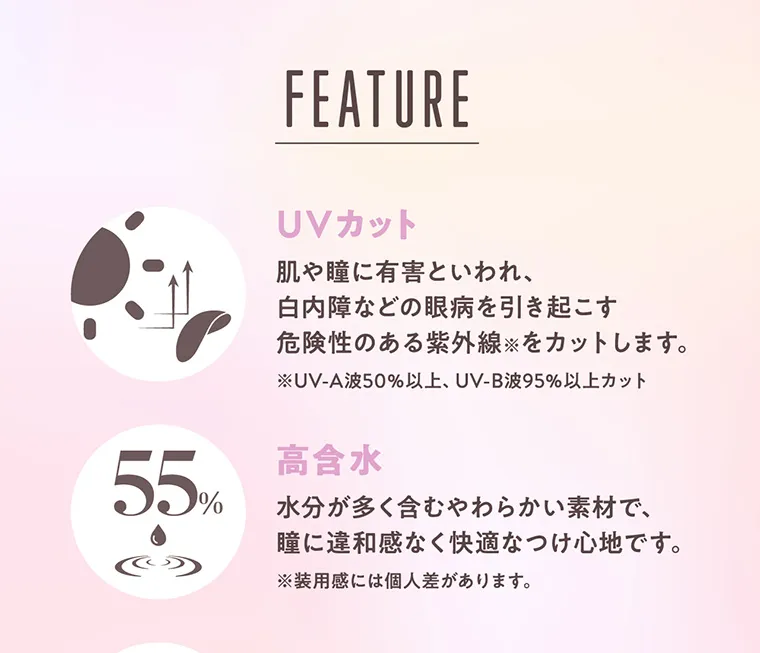“めるる”こと生見愛瑠イメージモデルカラコン melloew -メロール|FEATURE UVカット 肌や瞳に有害といわれ、白内障などの眼病を引き起こす危険性のある紫外線※をカットします。 ※UV-A波50%以上、UV-B波95%以上カット 高含水 水分が多く含む柔らかい素材で、瞳に違和感なく快適なつけ心地です。 ※装用感には個人差があります。