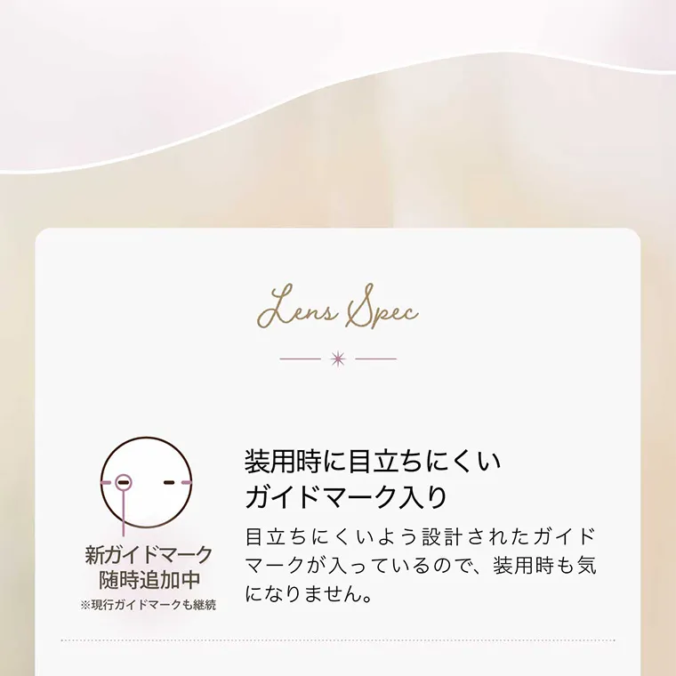 LensSpec 装用時に目立ちにくいガイドマーク入り 目立ちにくいよう設計されたガイドが入っているので、装用時も気になりません。