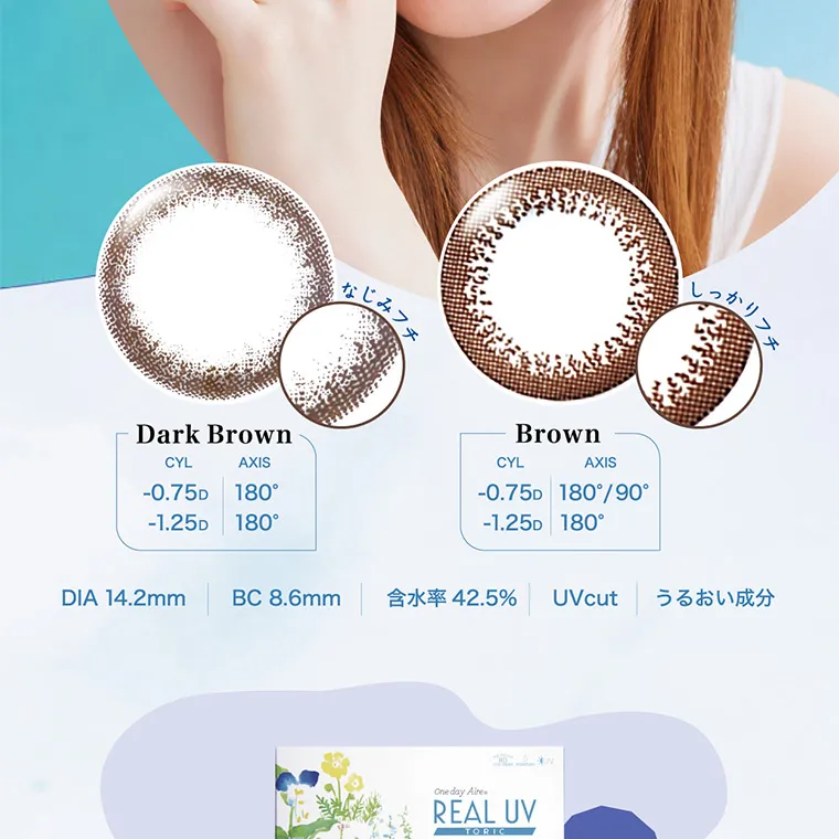 白宮みずほイメージモデル oneday Aire REAL UV -ワンデーアイレリアルUVトーリック|DarkBrown CYL -0.75D -1.25D AXIS 180° 180° Brown CYL -0.75D -1.25D AXIS 180°/90° 180° Black CYL -0.75D AXIS 180° DIA 14.2mm BC:8.6mm UVcut 含水率:42.5% うるおい成分