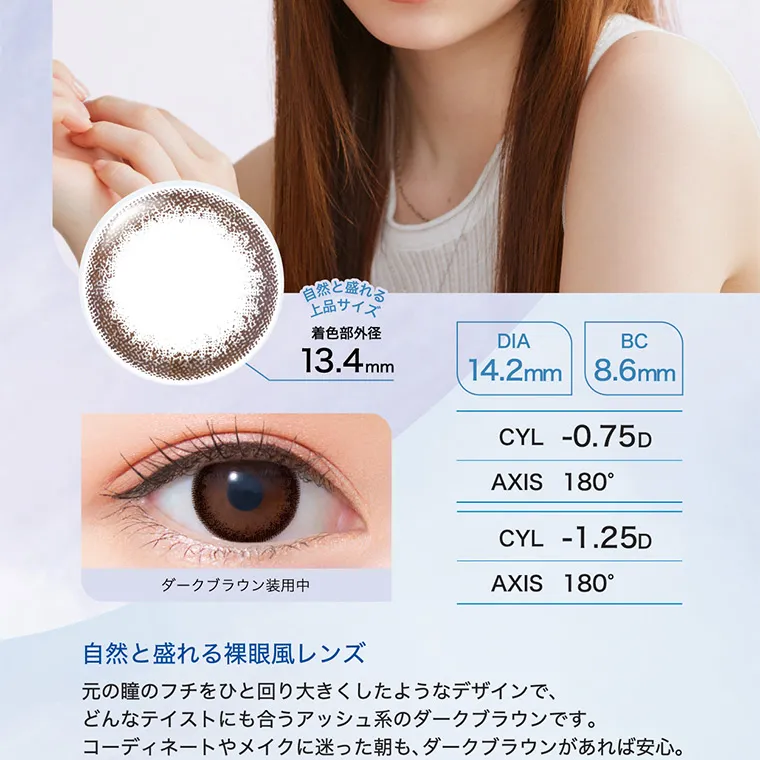 白宮みずほイメージモデル oneday Aire REAL UV -ワンデーアイレリアルUVトーリック|自然と盛れる上品サイズ 着直部外径 13.4mm DIA 14.2mm BC:8.6mm CYL -0.75D -1.25D AXIS 180° 180° 自然と盛れる裸眼風レンズ 元の瞳のフチを一回り大きくしたようなデザインで、どんなテイストにも合うアッシュ系のダークブラウンです。コーディネートやメイクに迷った朝も、ダークブラウンがあれば安心。