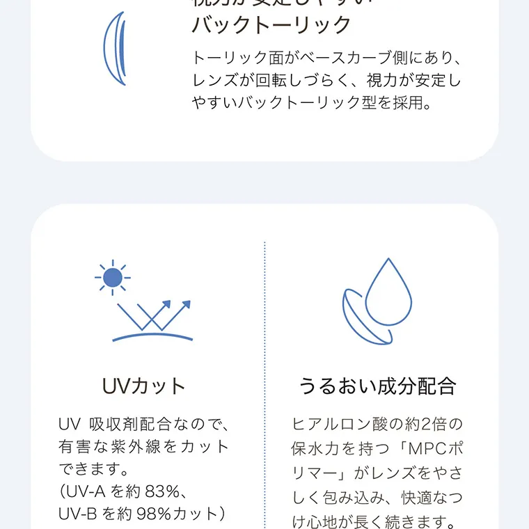 白宮みずほイメージモデル oneday Aire REAL UV -ワンデーアイレリアルUVトーリック| バックトーリック トーリック面がベースカーブ側にあり、 レンズが回転しづらく、 視力が安定し やすいバックトーリック型を採用。 UV 吸収剤配合なので、 有害な紫外線をカット できます。 (UV-A を約83%、 UV-B を約98%カット) うるおい成分配合 ヒアルロン酸の約2倍の 保水力を持つ 「MPCポ リマー」 がレンズをやさ しく包み込み、 快適なつ け心地が長く続きます。