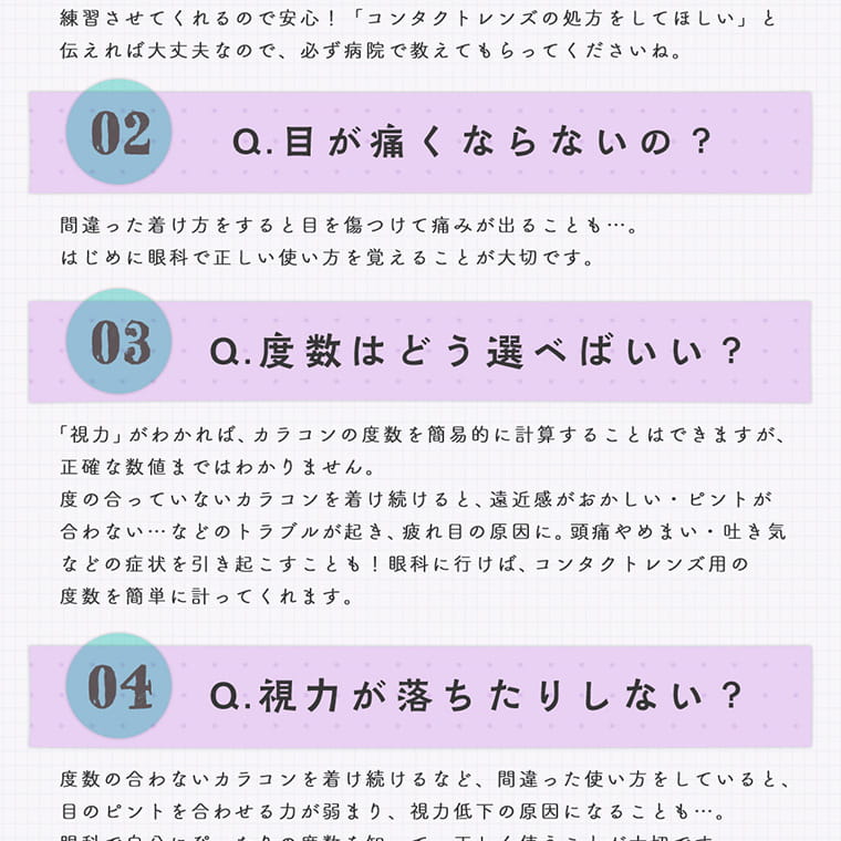 【プリズム/PURI ism】|練習させてくれるので安心!「コンタクトレンズの処方をしてほしい」と伝えれば大丈夫なので、必ず病院で教えてもらってね。 02 Q目が痛くならないの? 間違った着け方をすると目を傷つけて痛みが出ることも…。はじめに眼科で正しい使い方を覚えることが大切です。 03 Q度数はどう選べばいい? 「視力」がわかれば、カラコンの度数を簡易的に計算することができますが、正確な数値まではわかりません。度の合っていないカラコンを着け続けると、遠近感がおかしい・ピントが合わない…などのトラブルが起き、疲れ目の原因に。頭痛やめまい・吐き気などの症状を引き起こすことも!眼科医に行けば、コンタクトレンズ用の度数を簡単に計ってくれます。 04 Q視力が落ちたりしない? 度数の合わないカラコンを着け続けるなど、間違った使い方をしていると、目のピントを合わせる力が弱まり、視力低下の原因になることも…。