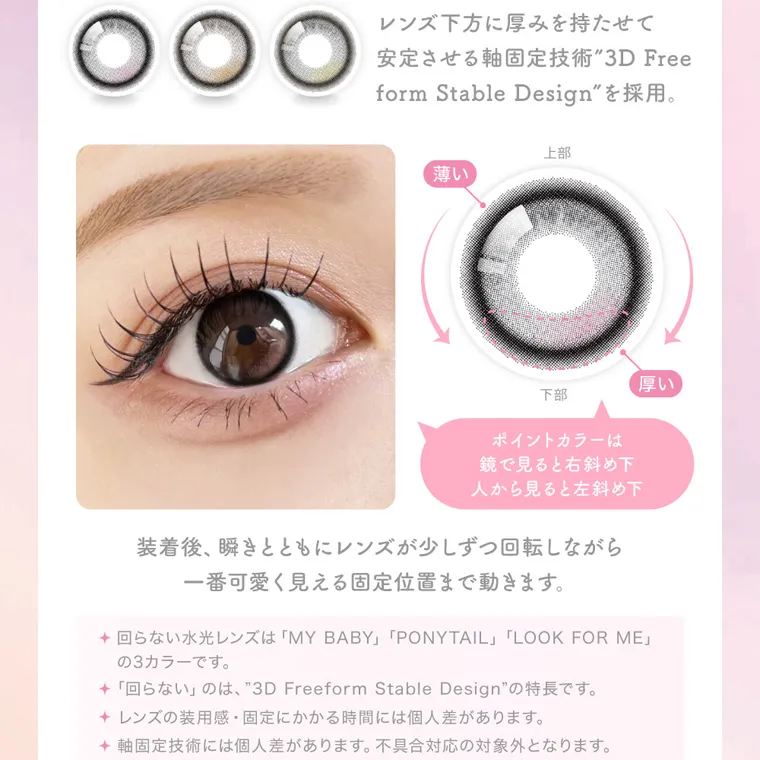 MOMOイメージモデル【シーワンデー/SIE 1day】|レンズ下方に厚みを持たせて 安定させる軸固定技術 3D Free form Stable Design を採用。ポイントカラーは 鏡で見ると右斜め下 人から見ると左斜め下 装着後、瞬きとともにレンズが少しずつ回転しながら 一番可愛く見える固定位置まで動きます。 回らない水光レンズは 「MY BABY」 「PONYTAIL」 「LOOK FOR ME」 の3カラーです。 「回らない」のは、 3D Freeform Stable Design の特長です。 レンズの装用感・固定にかかる時間には個人差があります。 軸固定技術には個人差があります。 不具合対応の対象外となります。