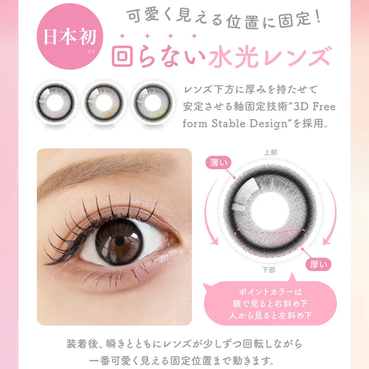 MOMOイメージモデル【シーマンスリー/SIE 1month】|日本初 可愛く見える位置に固定! 回らない水光レンズ レンズ下方に厚みを持たせて 安定させる軸固定技術 3D Free form Stable Design を採用。ポイントカラーは 鏡で見ると右斜め下 人から見ると左斜め下 装着後、瞬きとともにレンズが少しずつ回転しながら 一番可愛く見える固定位置まで動きます。