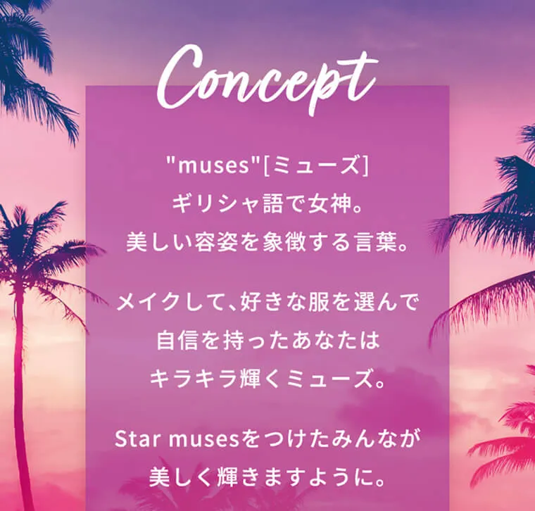 田向星華(せいせい)イメージモデル【ワンデーリフレアスターミューズ／starmuses】｜Concept ”muse”[ミューズ]　ギリシャ語で女神。美しい容姿を象徴する言葉。　メイクして、好きな服を選んで自信を持つあなたはキラキラ輝くミューズ。 Star musesをつけたみんなが美しく輝きますように。