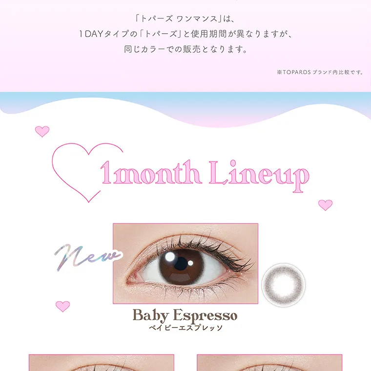 指原莉乃(さっしー)イメージモデル【トパーズマンスリー/TOPARDS monthly】|「トパーズワンマンス」は、1DAYタイプの「トパーズ」と使用期間が異なりますが、同じカラーでの販売となります。 ※TOPARDSブランド内比較です。1month Lineup new BabyEspresso ベイビーエスプレッソ