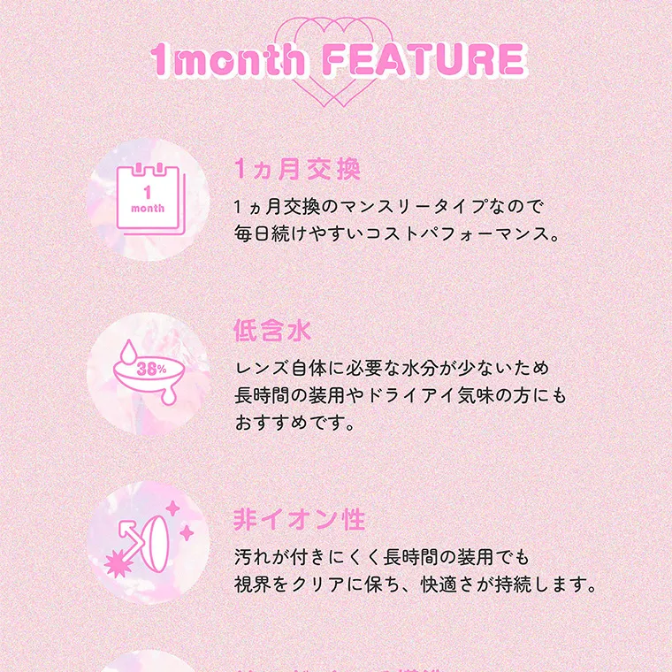 指原莉乃(さっしー)イメージモデル【トパーズマンスリー/TOPARDS monthly】|1month FEATURE 1ヵ月交換 1ヵ月交換のマンスリータイプなので毎日続けやすいコストパフォーマンス。 低含水 レンズ自体に必要な水分が少ないため長時間の装用やドライアイ気味の方にもおすすめです。非イオン性 汚れが付きにくく長時間の装用でも視界をクリアに保ち、快適さが持続します。