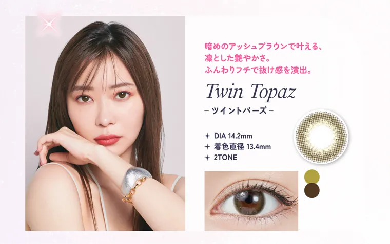 指原莉乃イメージモデルカラコン TOPARDS-トパーズ|暗めのアッシュブラウンで叶える、凛とした艶やかさ。目力をアップしながら、ふんわりフチで抜け感を演出。 TwinTopaz ツイントパーズ DIA14.2mm 着色直径13.4mm 2TONE