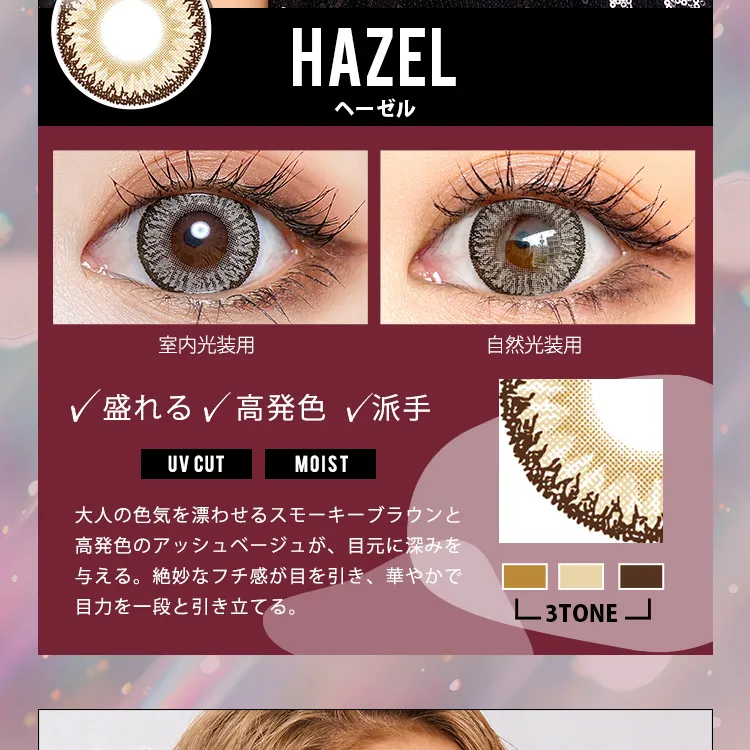 かとみか(加藤美佳)イメージモデル トゥインクルアイズワンデー UV+/Twinkle Eyes 1day UV+ |ヘーゼル Hazel 室内光装用 自然光装用 盛れる 高発色 派手 UV CUT MOIST 大人の色気を漂わせるスモーキーブラウンと高発色のアッシュベージュが、目元に深みをあたえる。絶妙なフチ感が目を引き、華やかで目力を一段と引き立てる。3TONE