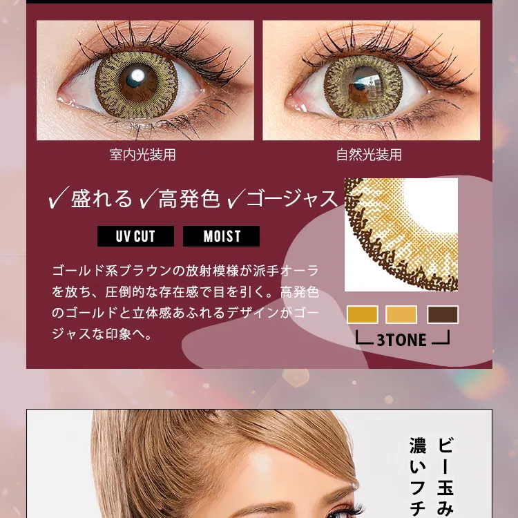 かとみか(加藤美佳)イメージモデル トゥインクルアイズワンデー UV+/Twinkle Eyes 1day UV+ |室内光装用 自然光装用 盛れる 高発色 ゴージャス UV CUT MOIST ゴールド系ブラウンの放射模様が派手オーラを放ち、圧倒的な存在感で目を引く。高発色のゴールドと立体感あふれるデザインがゴージャスな印象へ。3TONE