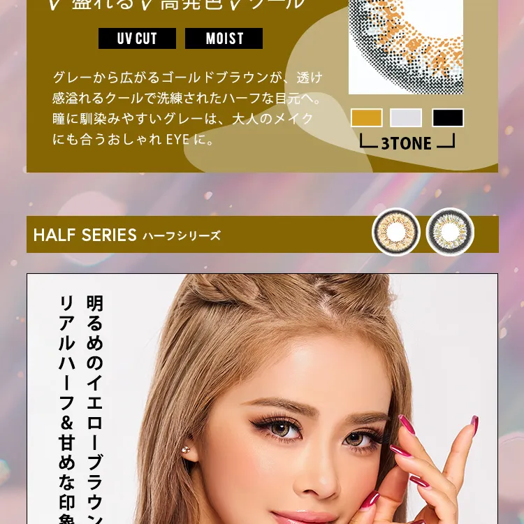 かとみか(加藤美佳)イメージモデル トゥインクルアイズワンデー UV+/Twinkle Eyes 1day UV+ |盛れる 高発色 クール UV CUT MOIST グレーから広がるゴールドブラウンが、透け感溢れるクールで洗練されたハーフな目元へ。瞳に馴染みやすいグレーは、大人のメイクにも合うおしゃれEYEに。3TONE HALF SERIES ハーフシリーズ 明るめのイエローブラウンにグレーフチでリアルハーフ&甘めな印象に。