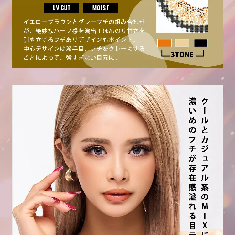 かとみか(加藤美佳)イメージモデル トゥインクルアイズワンデー UV+/Twinkle Eyes 1day UV+ |UV CUT MOIST イエローブラウンとグレーフチの組み合わせが、絶妙なハーフ感を演出!ほんのり甘さを引き立てるフチありデザインもポイント。中心デザインは派手目、フチをグレーにすることによって、強すぎない目元に。3TONE クールとカジュアル系のMIXに濃いめのフチが存在感溢れる目元へ。