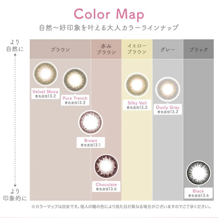 上西星来イメージモデルカラコン Victoria 1day -ヴィクトリアワンデー|Color Map 自然〜好印象を叶える大人カラーラインナップ より自然に より印象的に ブラウン 赤みブラウン イエローブラウン グレー ブラック Silky Veil/Dusty Gray/Velvet Moca/Pure Trench/Chocolate/Brown/Black 着色直径13.1 着色直径13.2 着色直径13.6 ※カラーマップは目安です。個人の瞳の色により見た目が異なる場合がございますのでご了承ください。