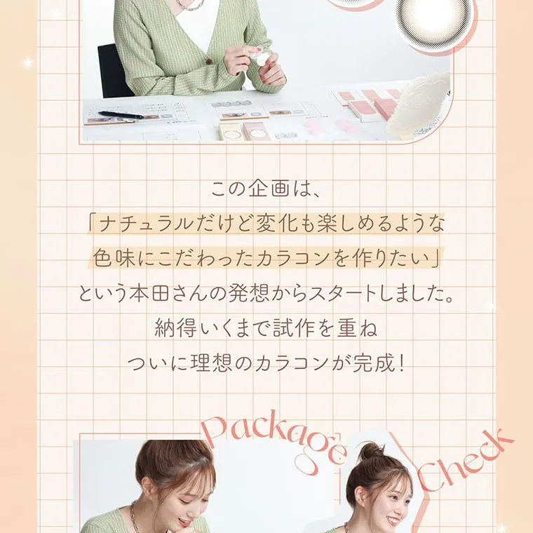 本田翼(ばっさー)イメージモデルカラコン Viewm 1day -この企画は「ナチュラルだけど変化も楽しめるような色味にこだわったカラコンを作りたい」という本田さんの発想からスタートしました。納得いくまで施策を重ねついに理想のカラコン完成! Package Check
