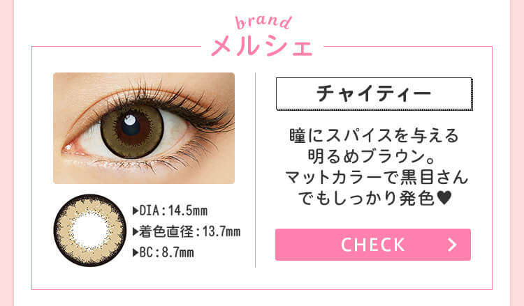おすすめブランド１：【メルシェ/チャイティー】 DIA：14.5mm/着色直径：13.7mm/BC：8.7mm →瞳にスパイスを与える明るめブラウン。マットカラーで黒目さんでもしっかり発色♥