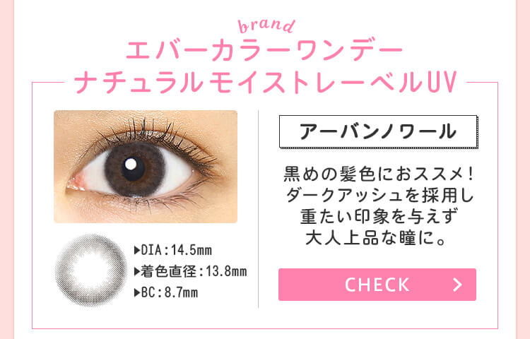 おすすめブランド1：【エバーカラーワンデーナチュラルモイストレーベルUV/アーバンノワール】DIA：14.5mm/着色直径：13.8mm/BC：8.7mm→黒目の髪色におススメ！ダークアッシュを採用し重たい印象を与えず大人上品な瞳に。