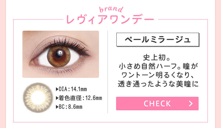 おすすめブランド1：【レヴィアワンデー/ペールミラージュ】DIA：14.1mm/着色直径：12.6mm/BC：8.6mm→史上初。小さめ自然ハーフ。瞳がワントーン明るくなり、透き通ったような美瞳に。