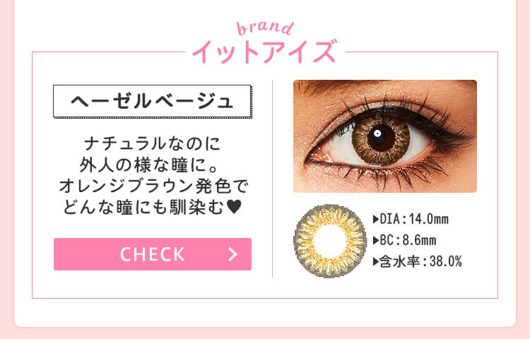 おすすめブランド2：【イットアイズ/ヘーゼルベージュ 】DIA：14.0mm/BC：8.6m/含水率：38.0%→ナチュラルなのに外人の様な瞳に。オレンジブラウン発色でどんな瞳にも馴染む♥
