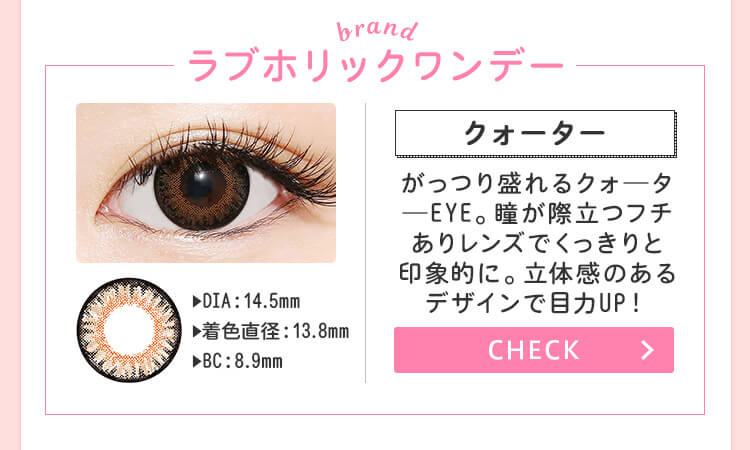 おすすめブランド1：【ラブホリックワンデー/クォーター】DIA：14.5mm/着色直径：13.8mm/BC：8.9mm→がっつり盛れるクォ―タ―EYE。瞳が際立つフチありレンズでくっきりと印象的に。立体感のあるデザインで目力UP！